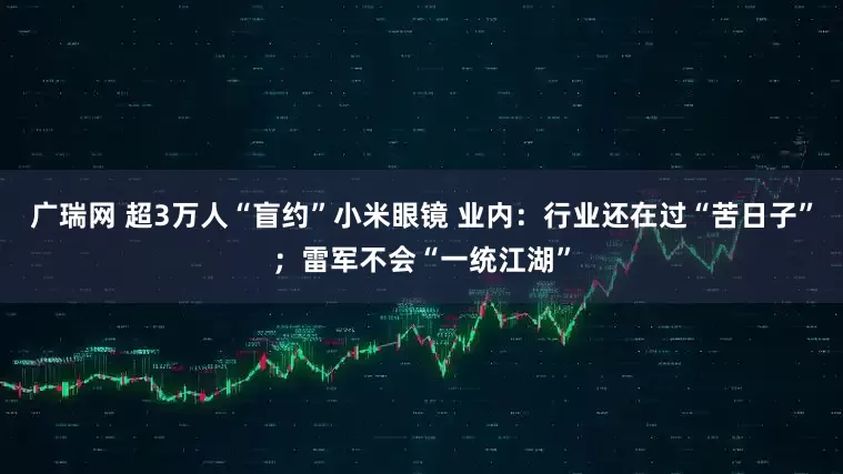 广瑞网 超3万人“盲约”小米眼镜 业内：行业还在过“苦日子”；雷军不会“一统江湖”