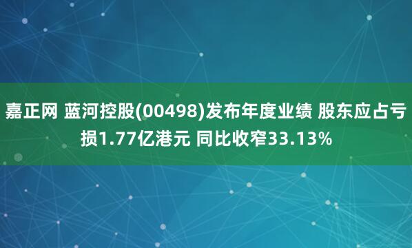 嘉正网 蓝河控股(00498)发布年度业绩 股东应占亏损1.77亿港元 同比收窄33.13%