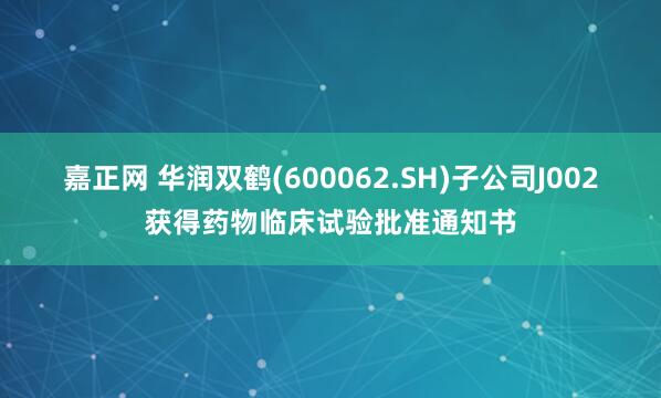 嘉正网 华润双鹤(600062.SH)子公司J002获得药物临床试验批准通知书