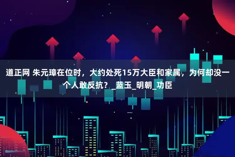 道正网 朱元璋在位时，大约处死15万大臣和家属，为何却没一个人敢反抗？_蓝玉_明朝_功臣