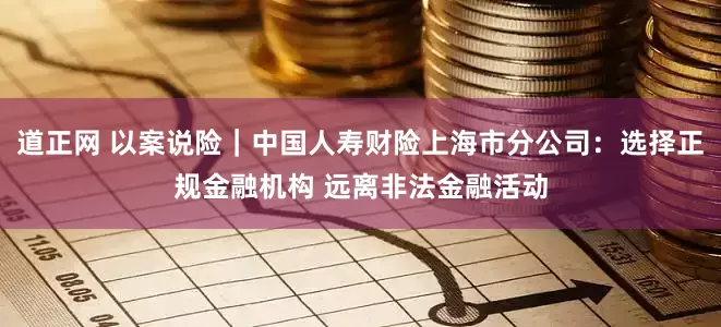 道正网 以案说险｜中国人寿财险上海市分公司：选择正规金融机构 远离非法金融活动