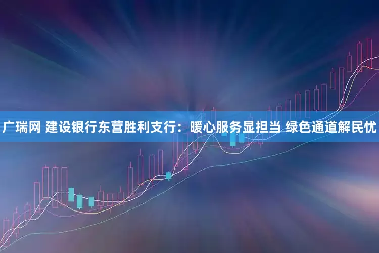 广瑞网 建设银行东营胜利支行：暖心服务显担当 绿色通道解民忧