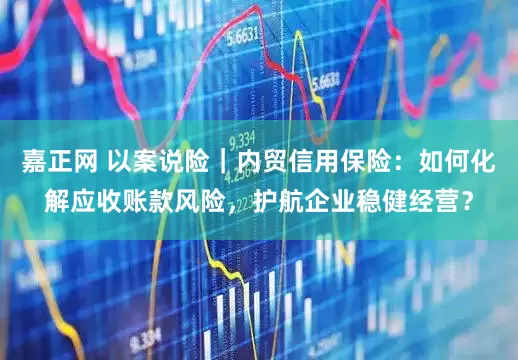 嘉正网 以案说险｜内贸信用保险：如何化解应收账款风险，护航企业稳健经营？
