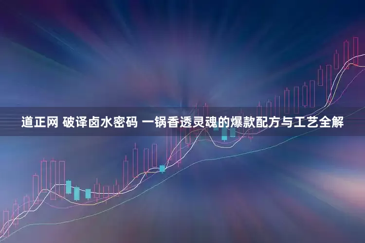 道正网 破译卤水密码 一锅香透灵魂的爆款配方与工艺全解