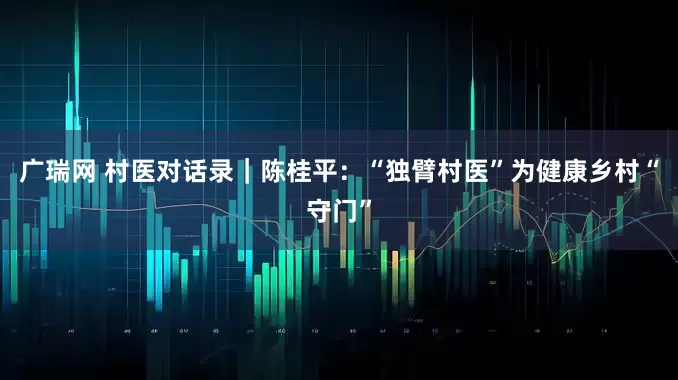 广瑞网 村医对话录｜陈桂平：“独臂村医”为健康乡村“守门”