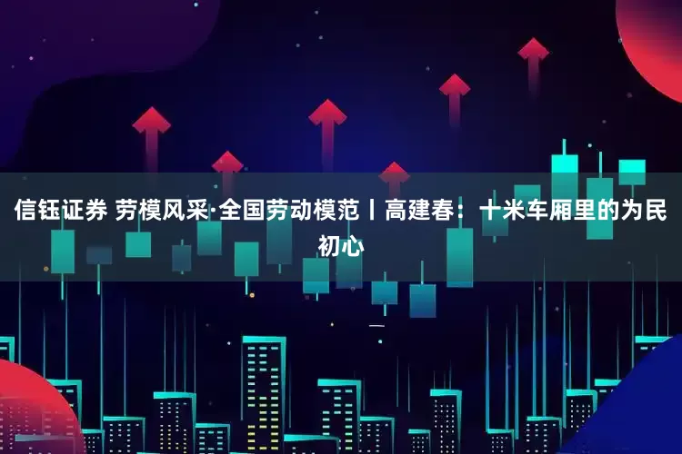 信钰证券 劳模风采·全国劳动模范丨高建春：十米车厢里的为民初心
