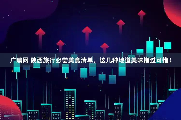 广瑞网 陕西旅行必尝美食清单，这几种地道美味错过可惜！