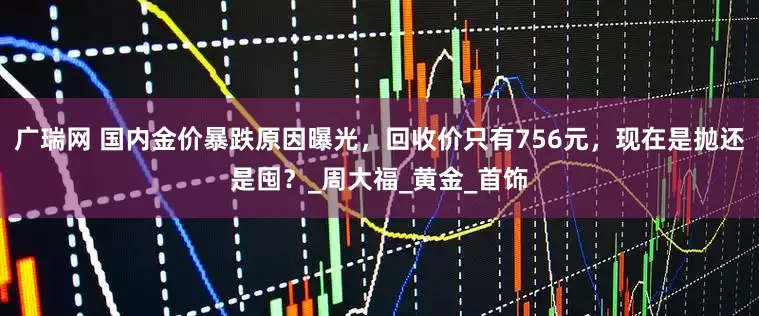 广瑞网 国内金价暴跌原因曝光，回收价只有756元，现在是抛还是囤？_周大福_黄金_首饰