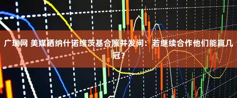 广瑞网 美媒晒纳什诺维茨基合照并发问：若继续合作他们能赢几冠？
