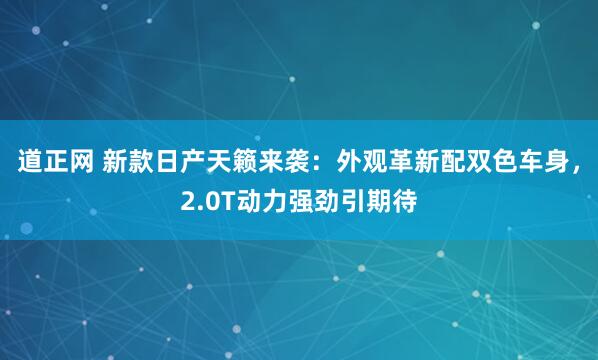 道正网 新款日产天籁来袭：外观革新配双色车身，2.0T动力强劲引期待