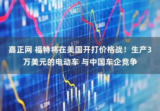 嘉正网 福特将在美国开打价格战！生产3万美元的电动车 与中国车企竞争