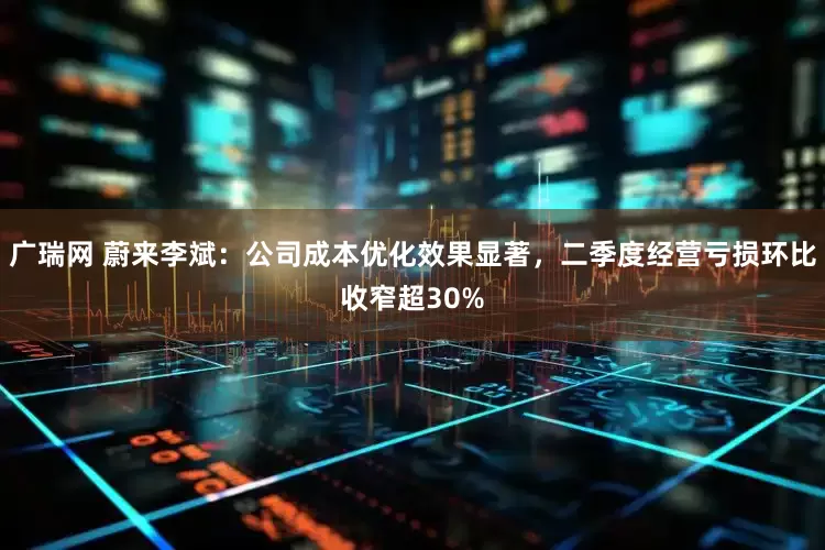 广瑞网 蔚来李斌：公司成本优化效果显著，二季度经营亏损环比收窄超30%