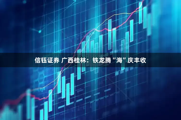 信钰证券 广西桂林：铁龙腾“海”庆丰收