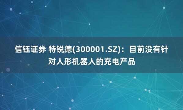 信钰证券 特锐德(300001.SZ)：目前没有针对人形机器人的充电产品