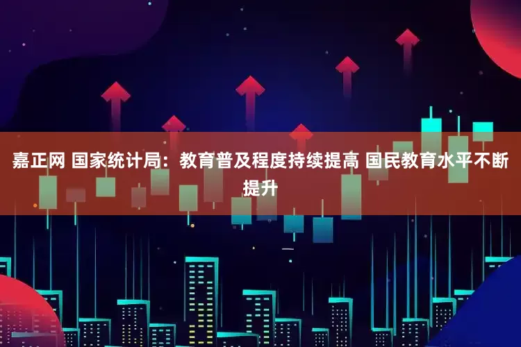 嘉正网 国家统计局：教育普及程度持续提高 国民教育水平不断提升
