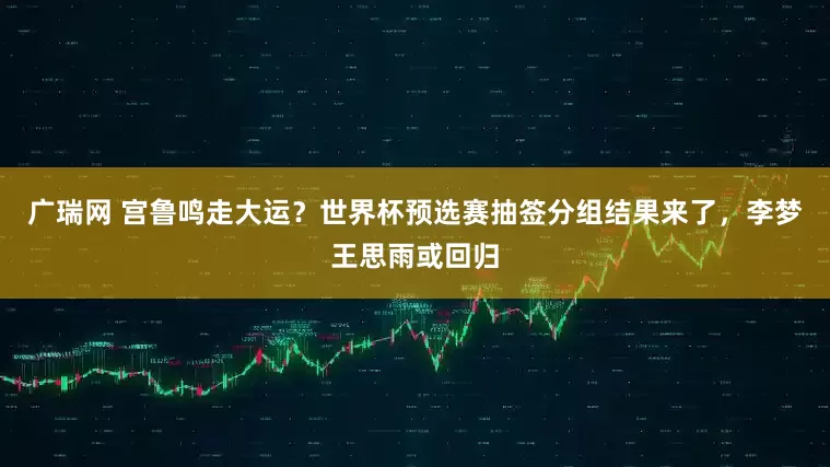 广瑞网 宫鲁鸣走大运？世界杯预选赛抽签分组结果来了，李梦王思雨或回归