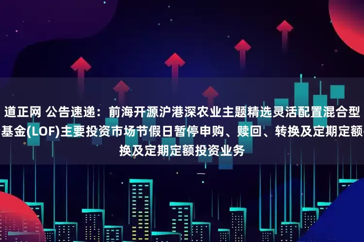 道正网 公告速递:前海开源沪港深农业主题精选灵活配置混合型证券投资基金(LOF)主要投资市场节假日暂停申购、赎回、转换及定期定额投资业务