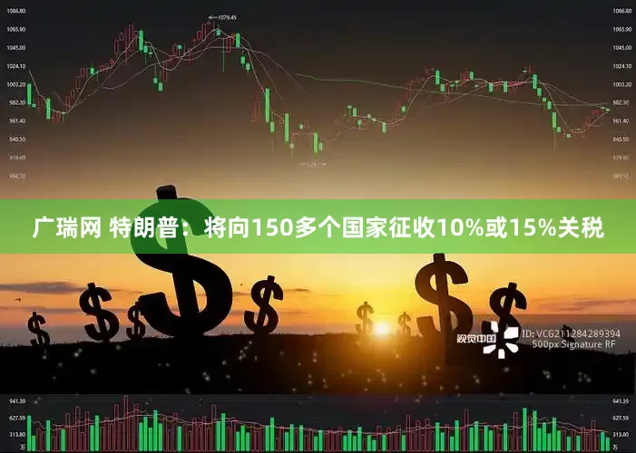 广瑞网 特朗普:将向150多个国家征收10%或15%关税
