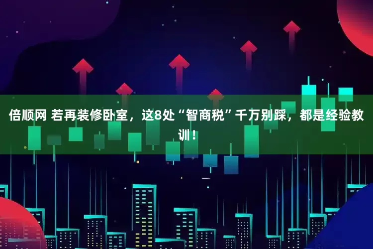 倍顺网 若再装修卧室，这8处“智商税”千万别踩，都是经验教训！