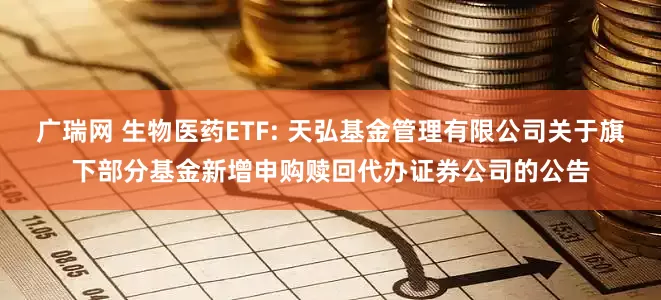 广瑞网 生物医药ETF: 天弘基金管理有限公司关于旗下部分基金新增申购赎回代办证券公司的公告