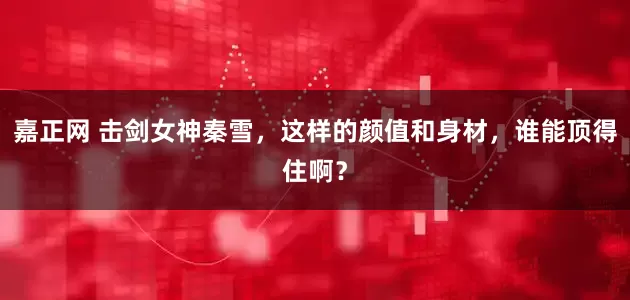 嘉正网 击剑女神秦雪，这样的颜值和身材，谁能顶得住啊？