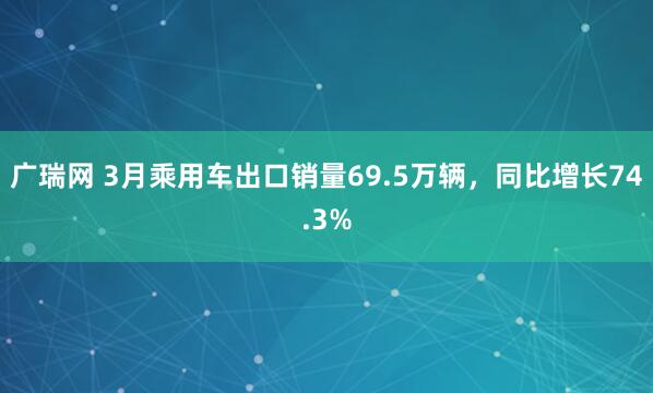 广瑞网 3月乘用车出口销量69.5万辆，同比增长74.3%