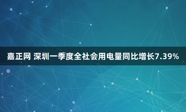 嘉正网 深圳一季度全社会用电量同比增长7.39%
