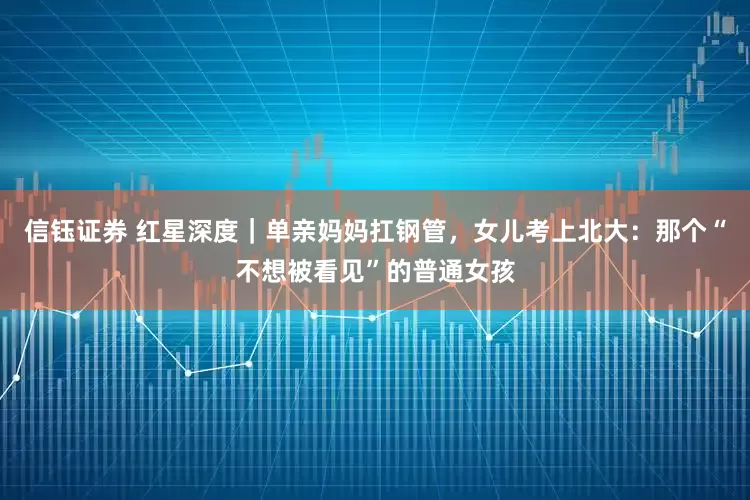 信钰证券 红星深度｜单亲妈妈扛钢管，女儿考上北大：那个“不想被看见”的普通女孩