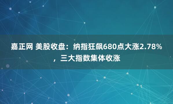 嘉正网 美股收盘:纳指狂飙680点大涨2.78%,三大指数集体收涨