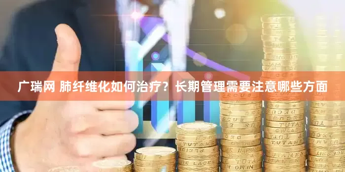 广瑞网 肺纤维化如何治疗？长期管理需要注意哪些方面